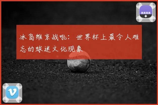 冰岛维京战吼：世界杯上最令人难忘的球迷文化现象