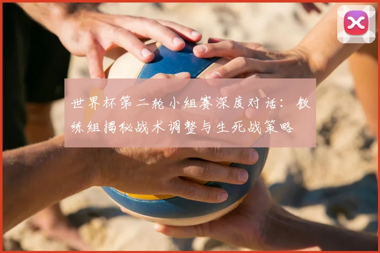 世界杯第二轮小组赛深度对话：教练组揭秘战术调整与生死战策略