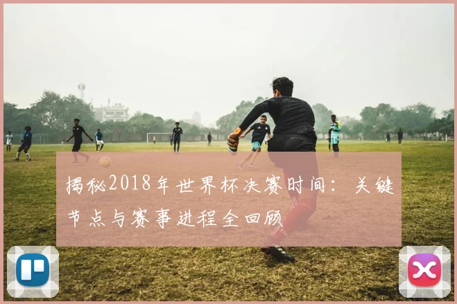 揭秘2018年世界杯决赛时间：关键节点与赛事进程全回顾